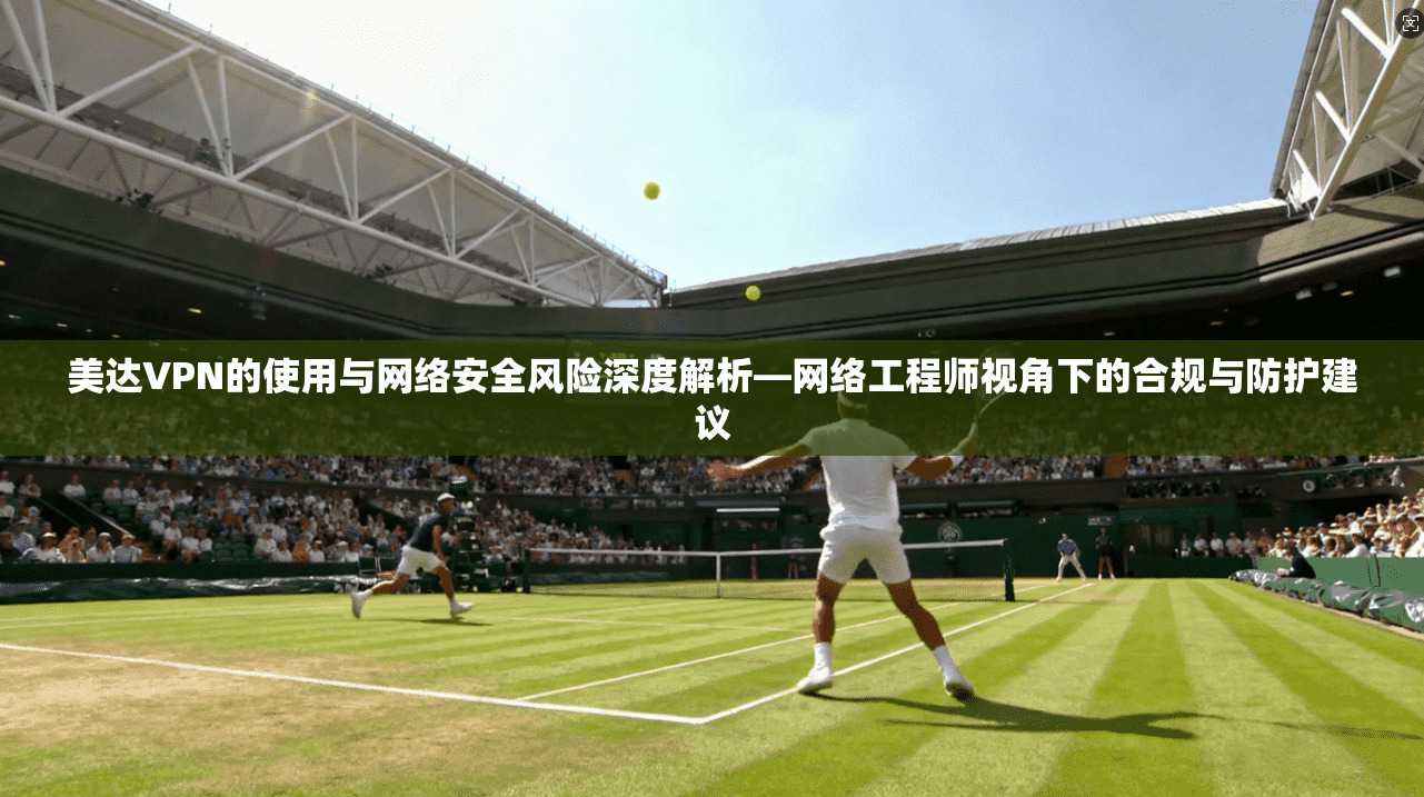 美达VPN的使用与网络安全风险深度解析—网络工程师视角下的合规与防护建议