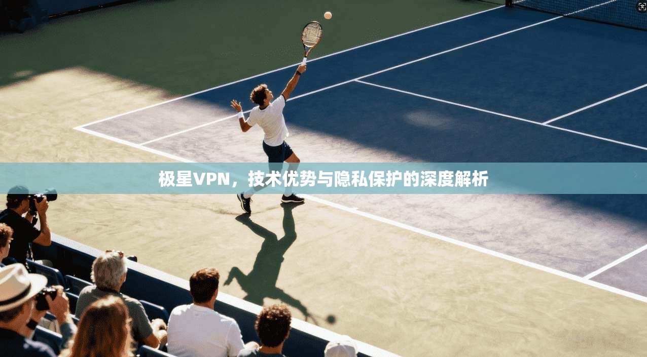 极星VPN，技术优势与隐私保护的深度解析