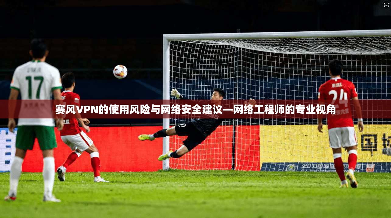 赛风VPN的使用风险与网络安全建议—网络工程师的专业视角