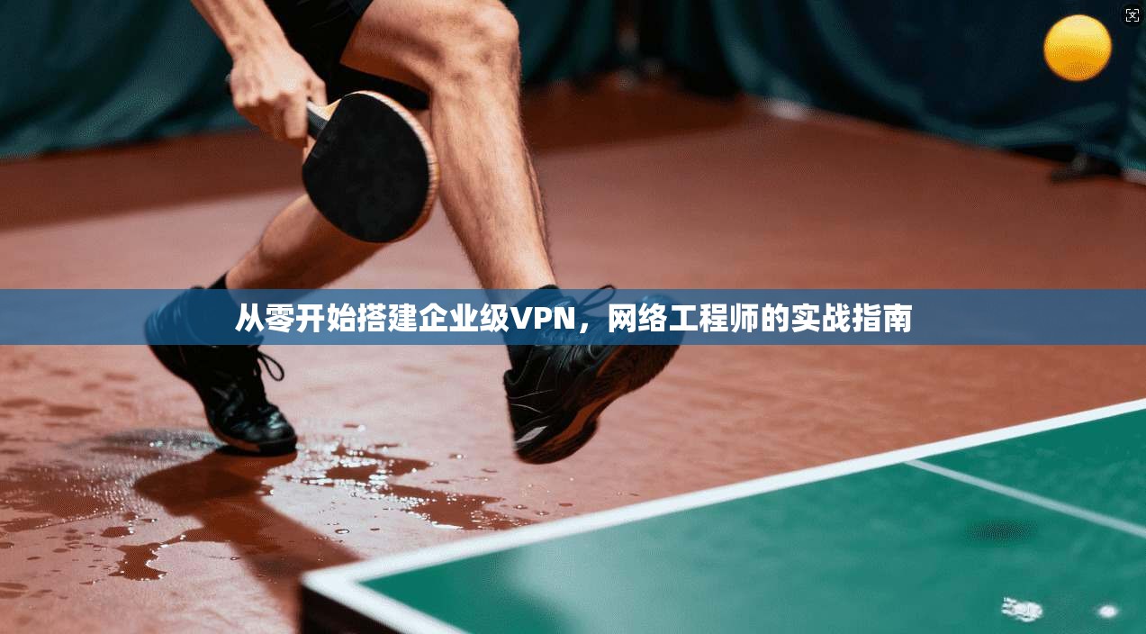从零开始搭建企业级VPN，网络工程师的实战指南