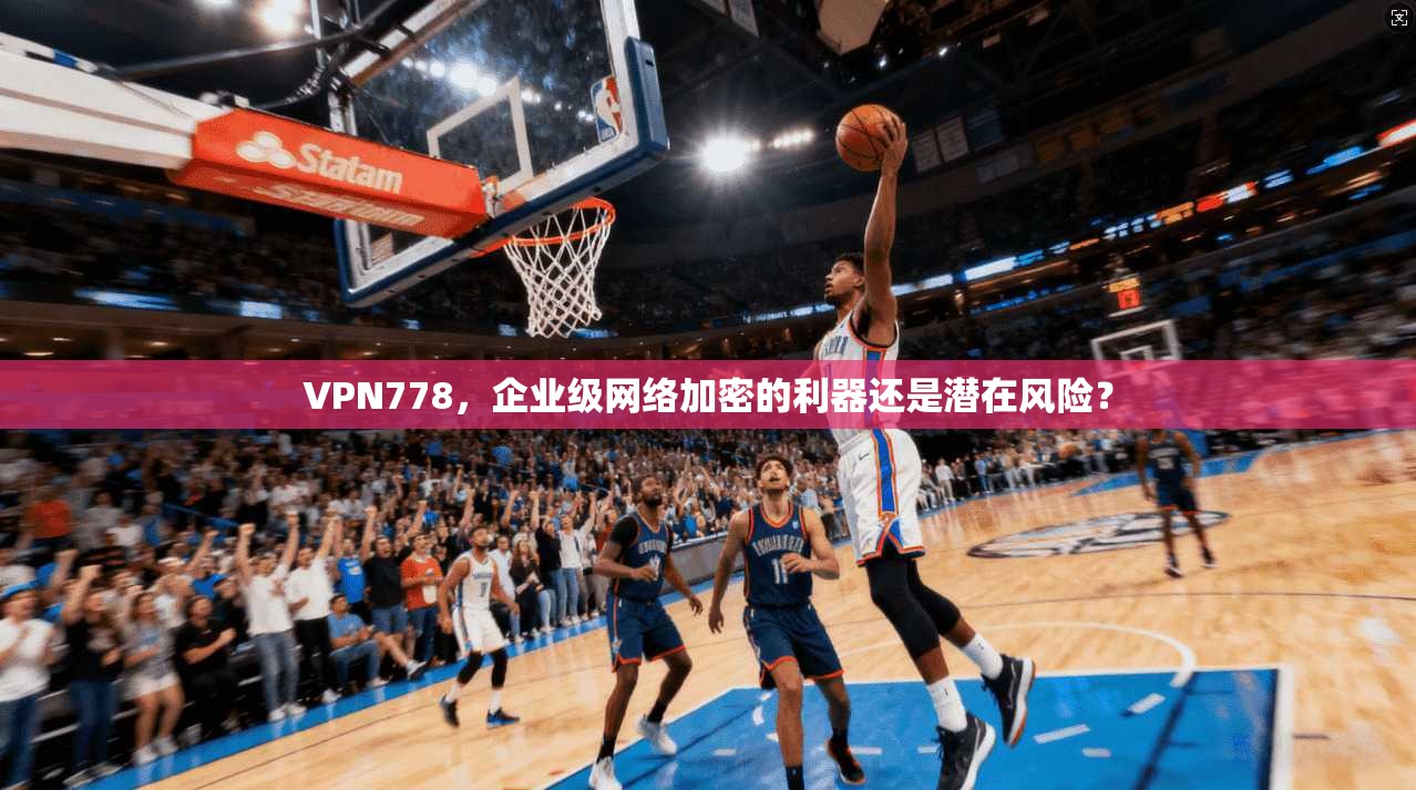 VPN778，企业级网络加密的利器还是潜在风险？