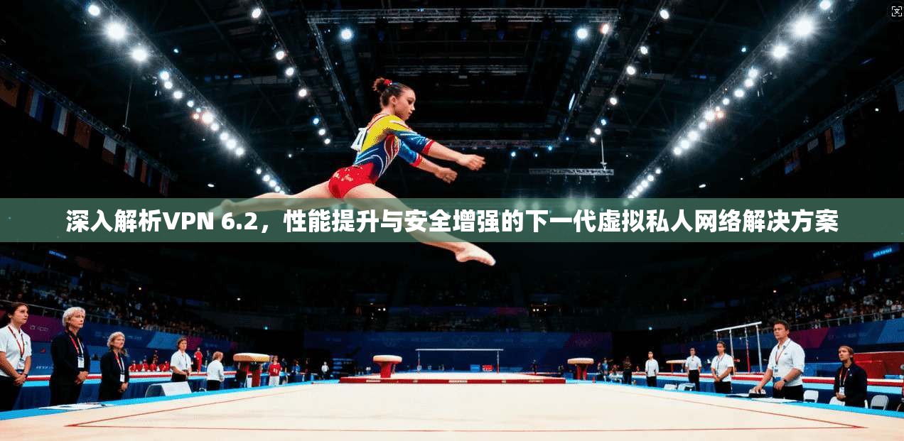 深入解析VPN 6.2，性能提升与安全增强的下一代虚拟私人网络解决方案
