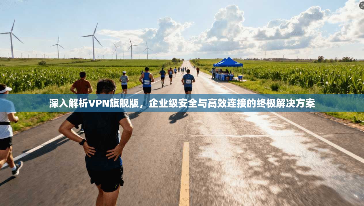 深入解析VPN旗舰版，企业级安全与高效连接的终极解决方案