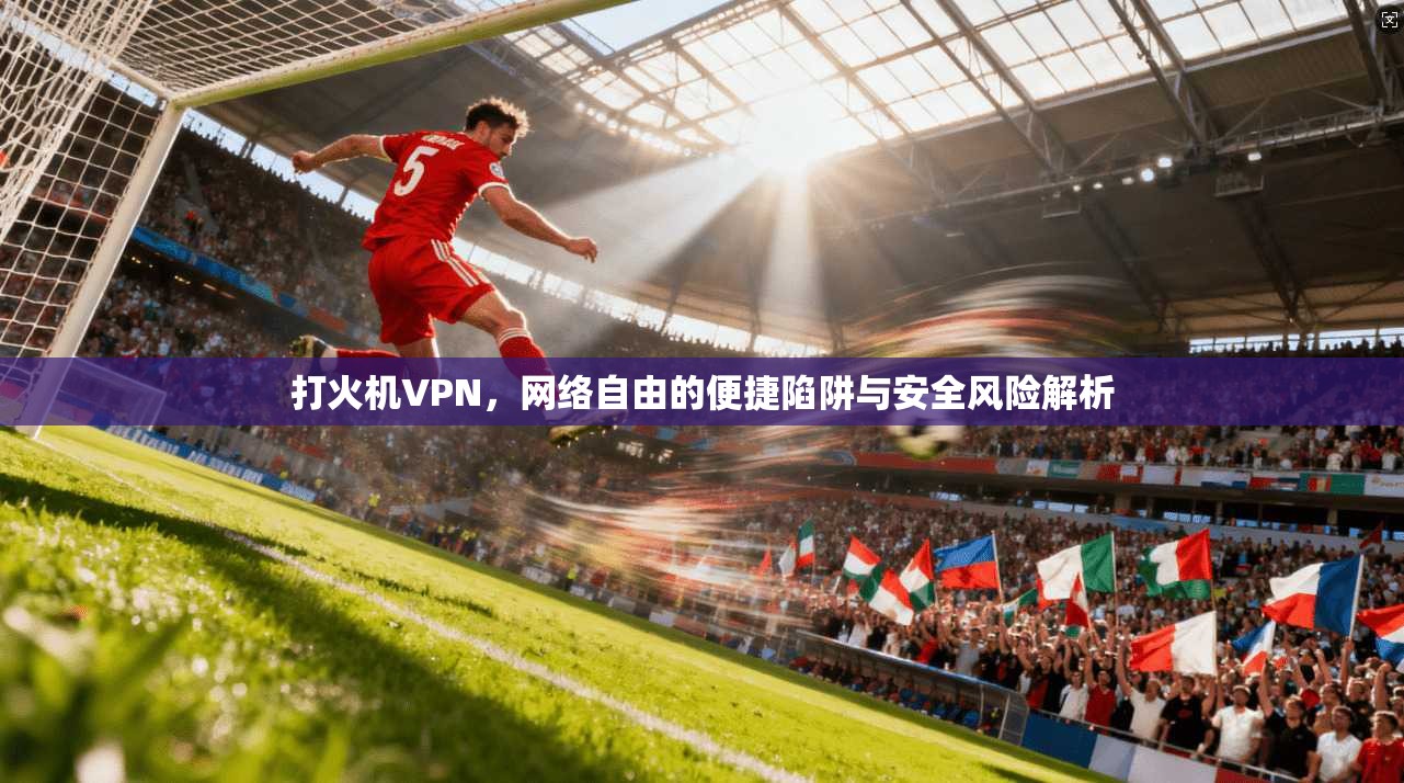 打火机VPN，网络自由的便捷陷阱与安全风险解析