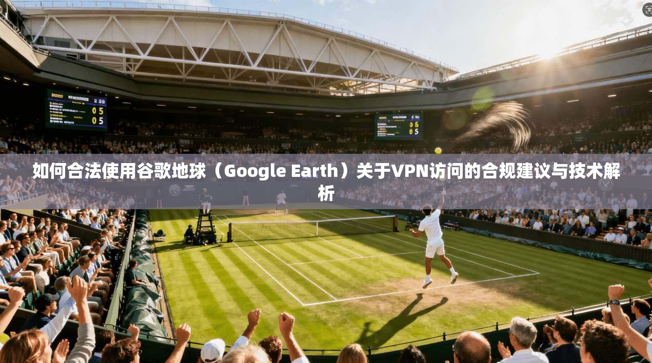 如何合法使用谷歌地球（Google Earth）关于VPN访问的合规建议与技术解析