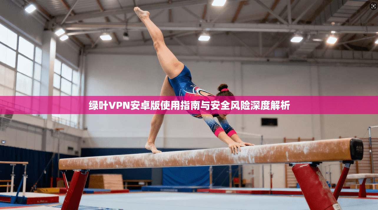 绿叶VPN安卓版使用指南与安全风险深度解析