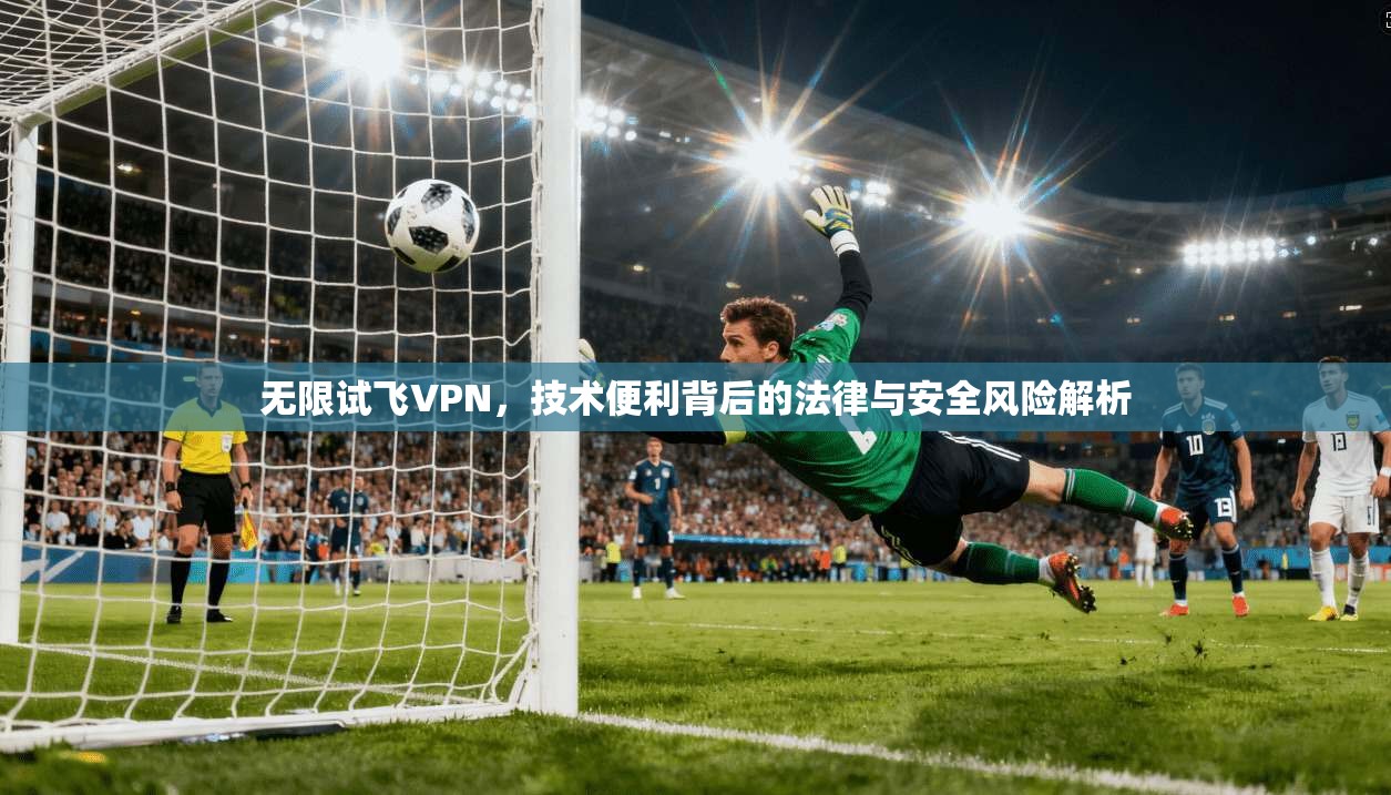 无限试飞VPN，技术便利背后的法律与安全风险解析