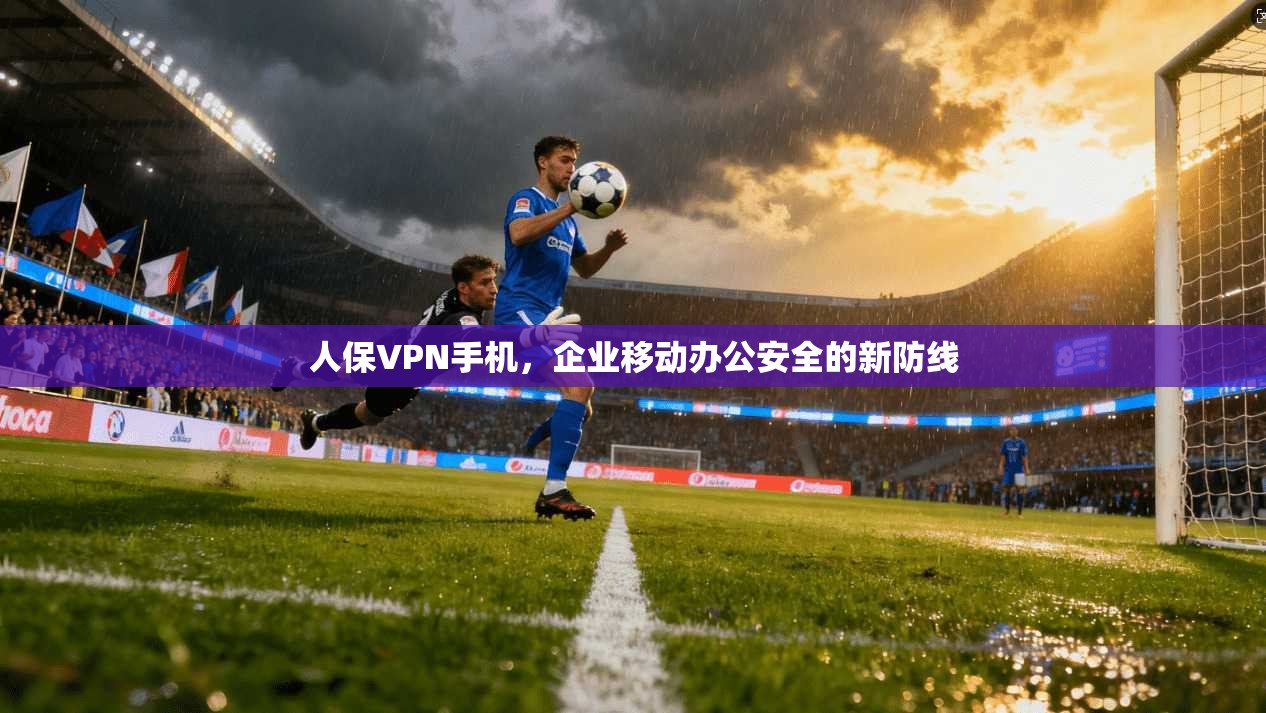 人保VPN手机，企业移动办公安全的新防线