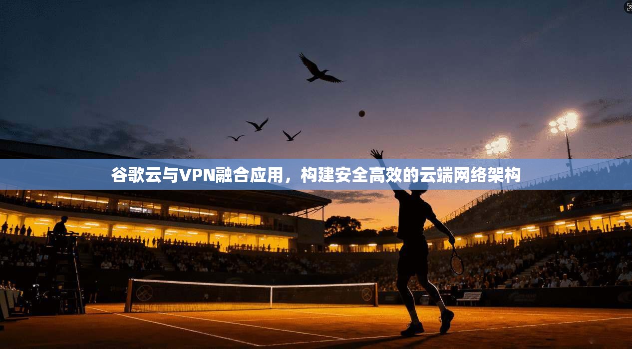 谷歌云与VPN融合应用，构建安全高效的云端网络架构