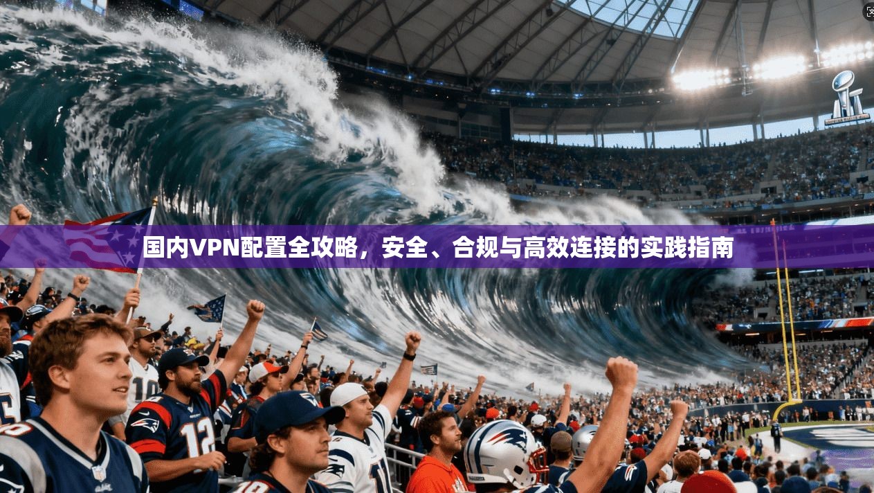 国内VPN配置全攻略，安全、合规与高效连接的实践指南
