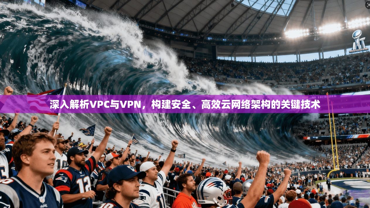 深入解析VPC与VPN，构建安全、高效云网络架构的关键技术