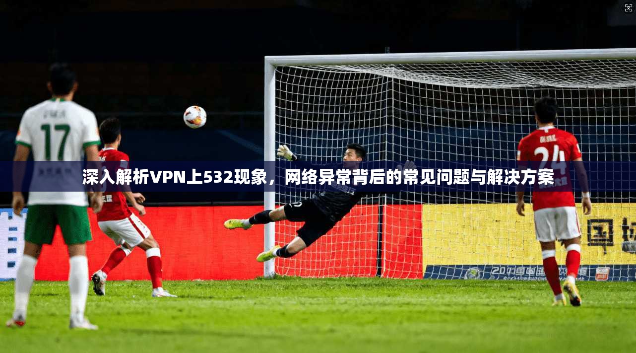 深入解析VPN上532现象，网络异常背后的常见问题与解决方案
