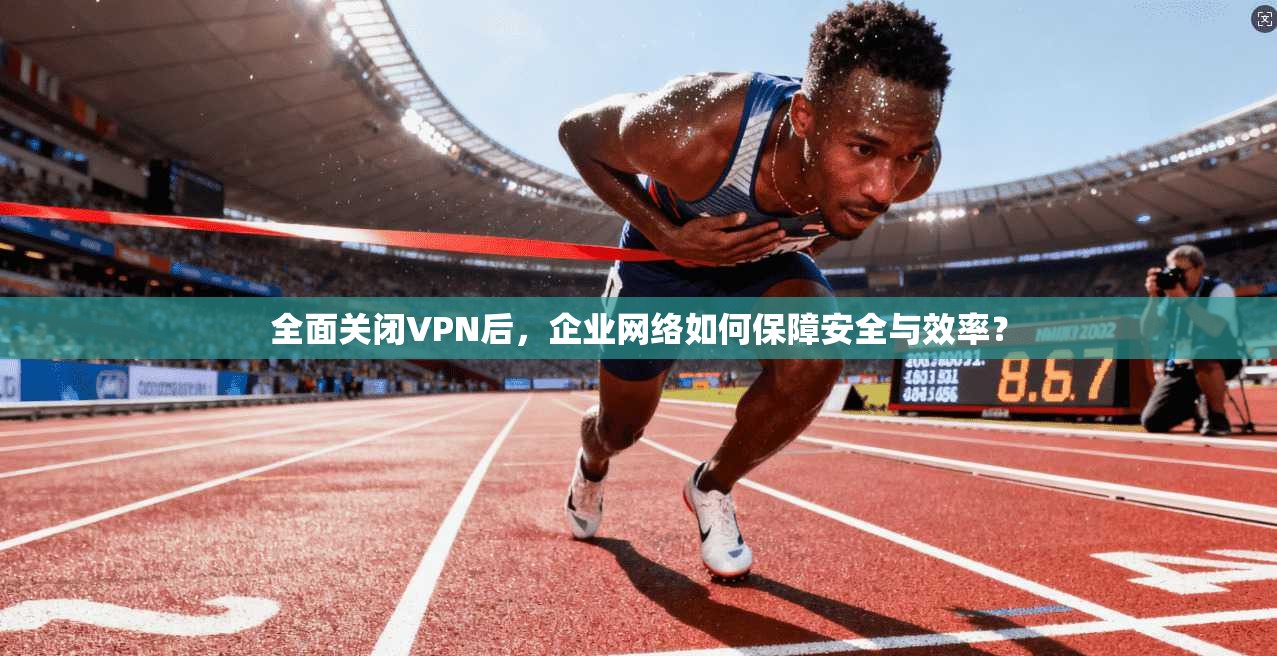 全面关闭VPN后，企业网络如何保障安全与效率？
