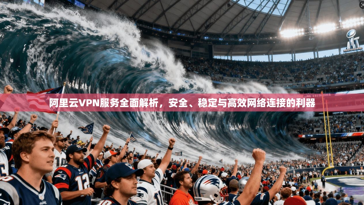 阿里云VPN服务全面解析，安全、稳定与高效网络连接的利器