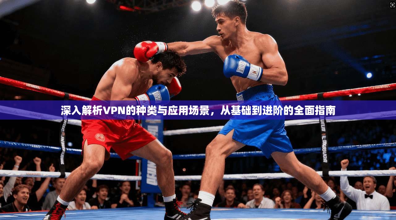 深入解析VPN的种类与应用场景，从基础到进阶的全面指南