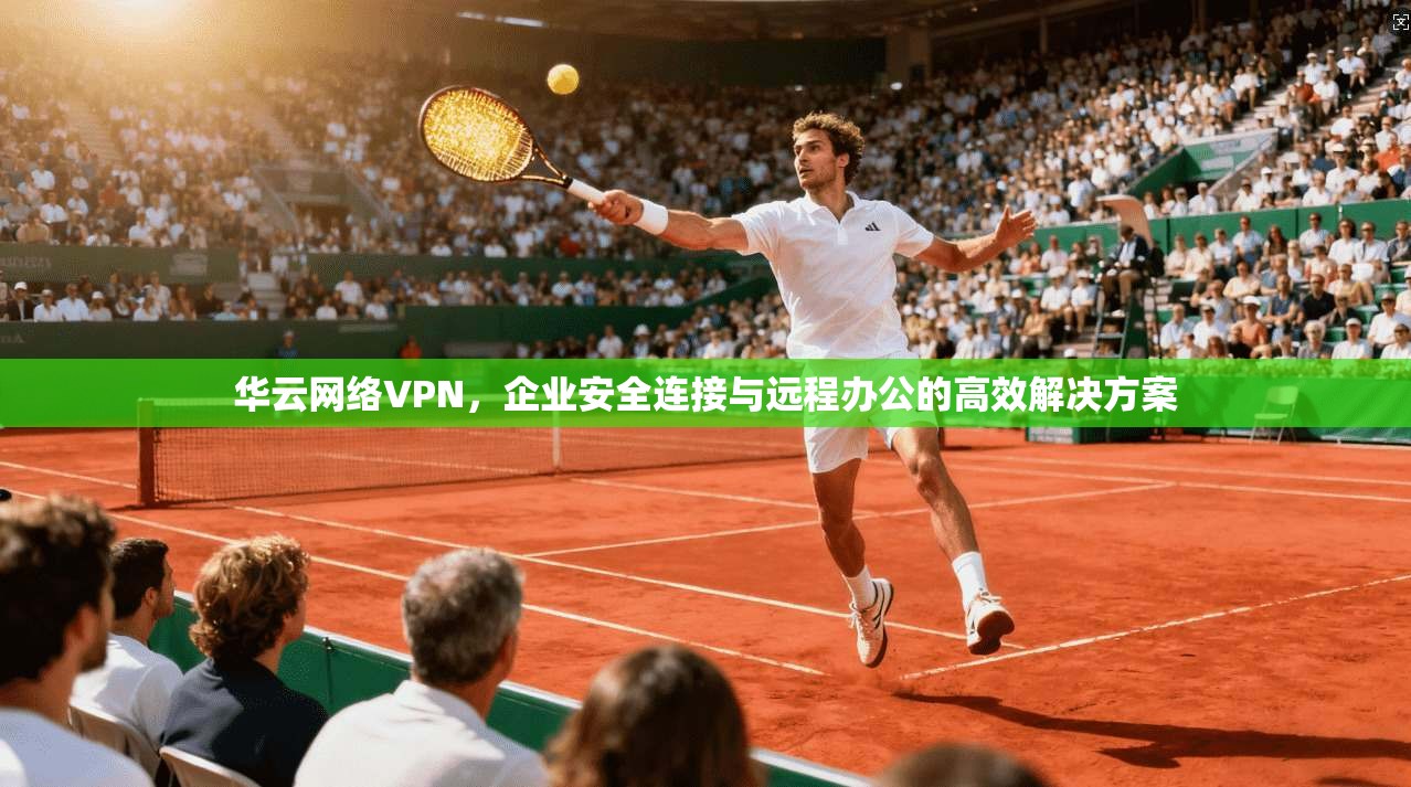 华云网络VPN，企业安全连接与远程办公的高效解决方案