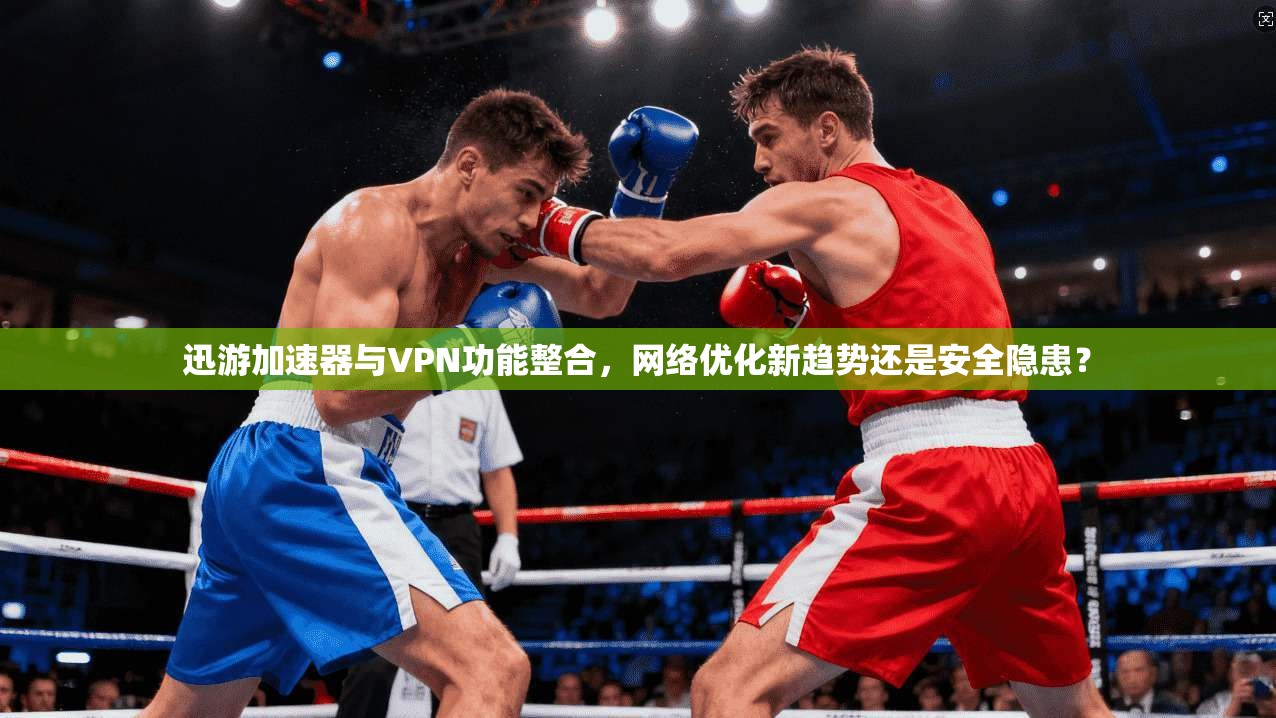 迅游加速器与VPN功能整合，网络优化新趋势还是安全隐患？