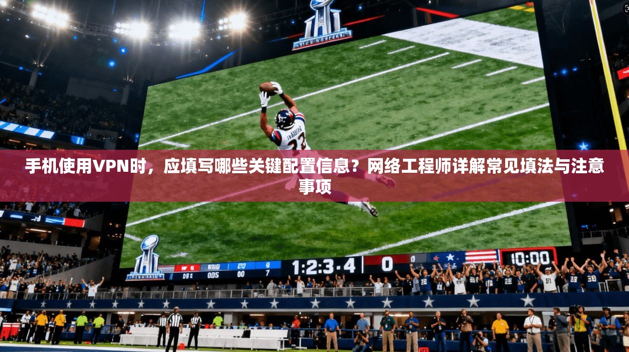手机使用VPN时，应填写哪些关键配置信息？网络工程师详解常见填法与注意事项