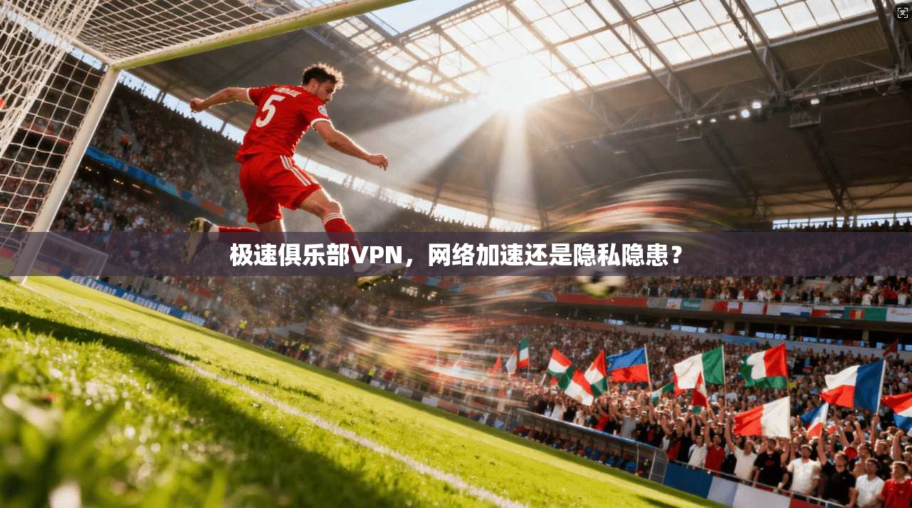 极速俱乐部VPN，网络加速还是隐私隐患？