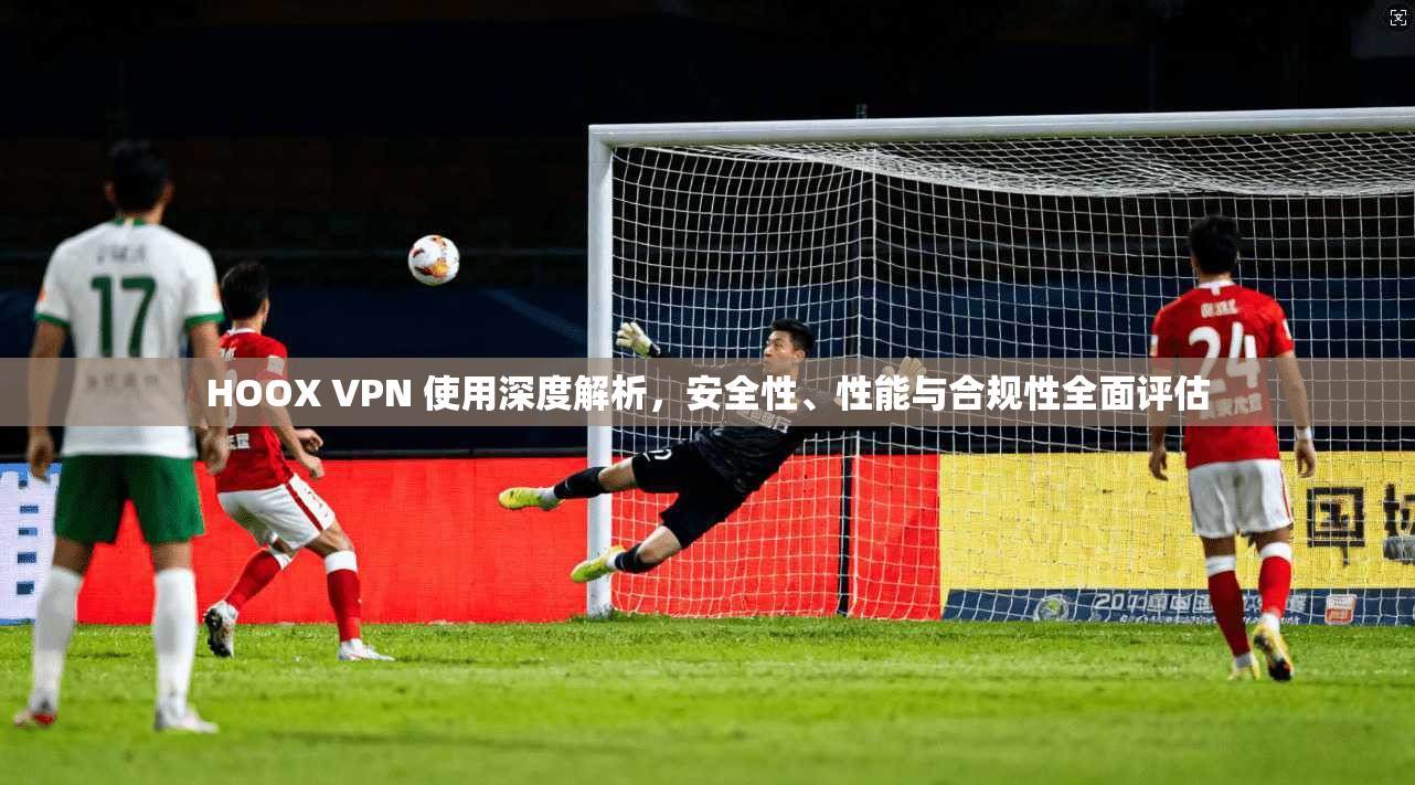 HOOX VPN 使用深度解析，安全性、性能与合规性全面评估