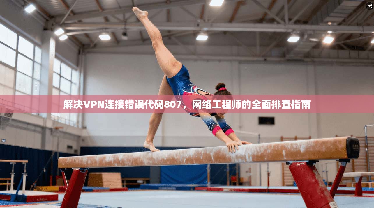 解决VPN连接错误代码807,网络工程师的全面排查指南 解决VPN连接错误代码807,网络工程师的全面排查指南