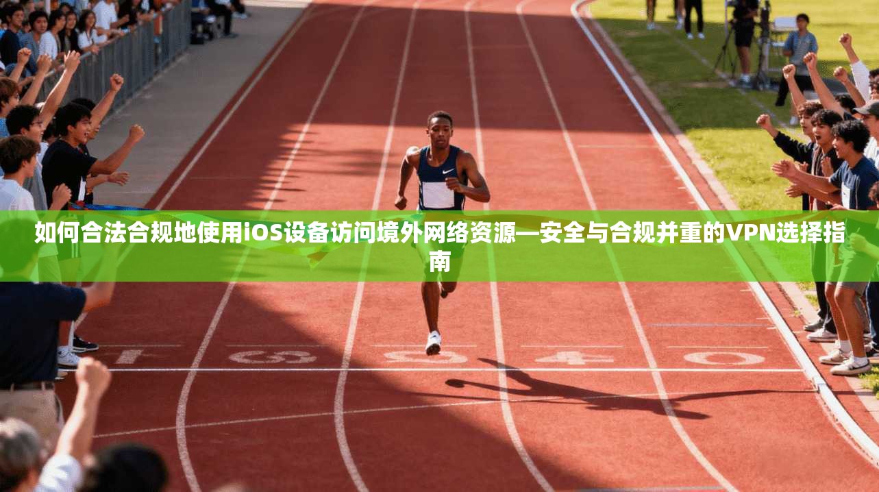 如何合法合规地使用iOS设备访问境外网络资源—安全与合规并重的VPN选择指南