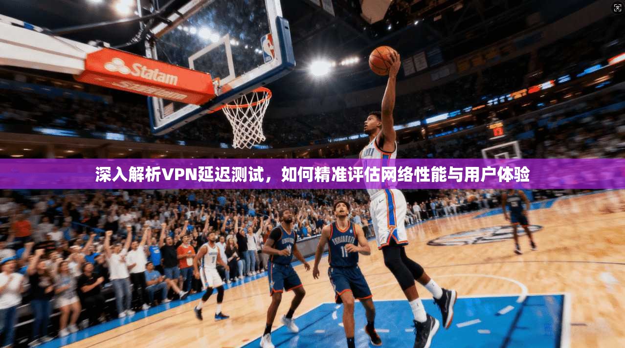 深入解析VPN延迟测试，如何精准评估网络性能与用户体验