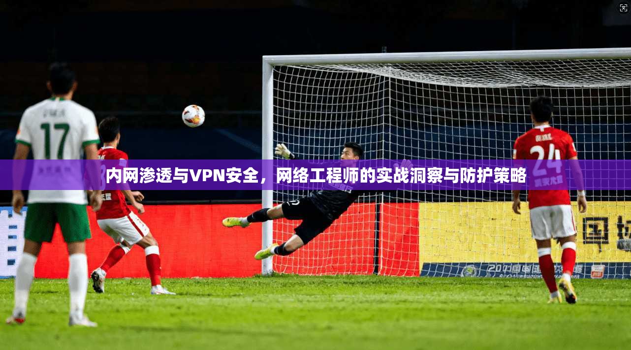 内网渗透与VPN安全，网络工程师的实战洞察与防护策略