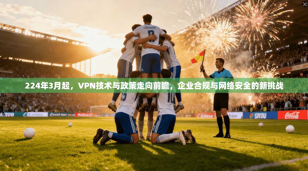 224年3月起，VPN技术与政策走向前瞻，企业合规与网络安全的新挑战