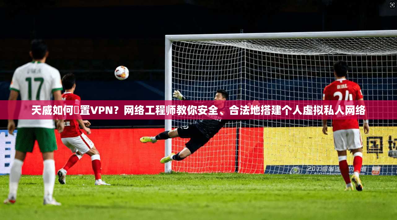 天威如何設置VPN？网络工程师教你安全、合法地搭建个人虚拟私人网络