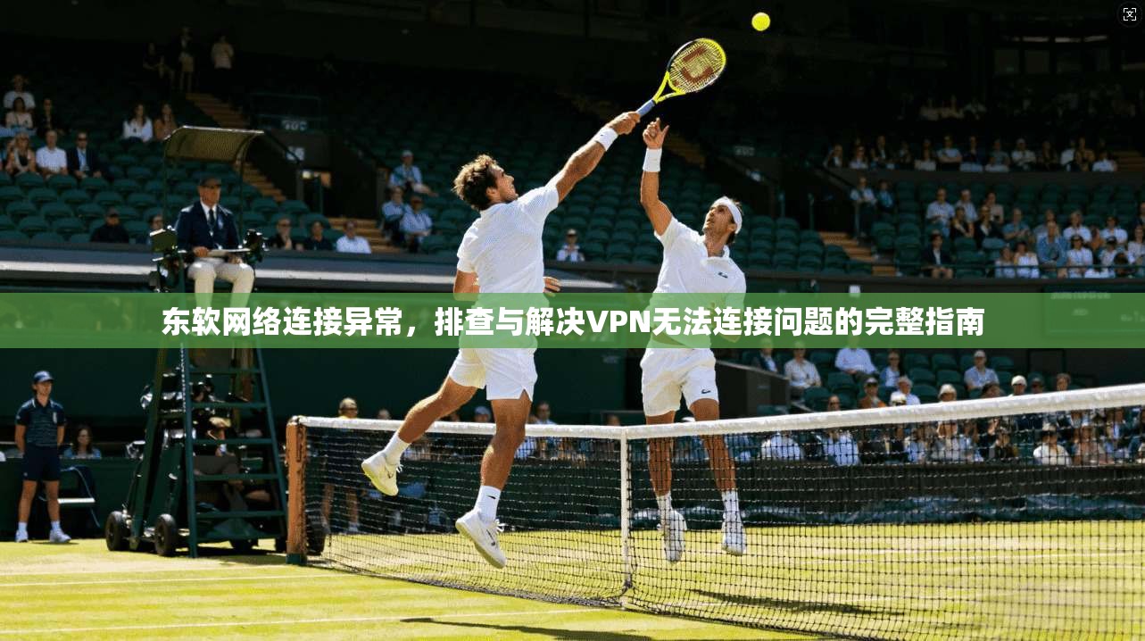 东软网络连接异常，排查与解决VPN无法连接问题的完整指南