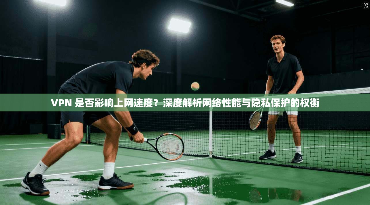 VPN 是否影响上网速度？深度解析网络性能与隐私保护的权衡