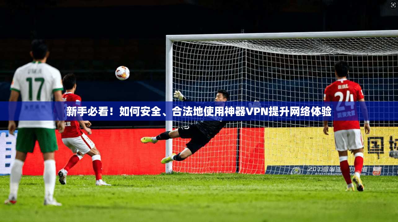 新手必看！如何安全、合法地使用神器VPN提升网络体验