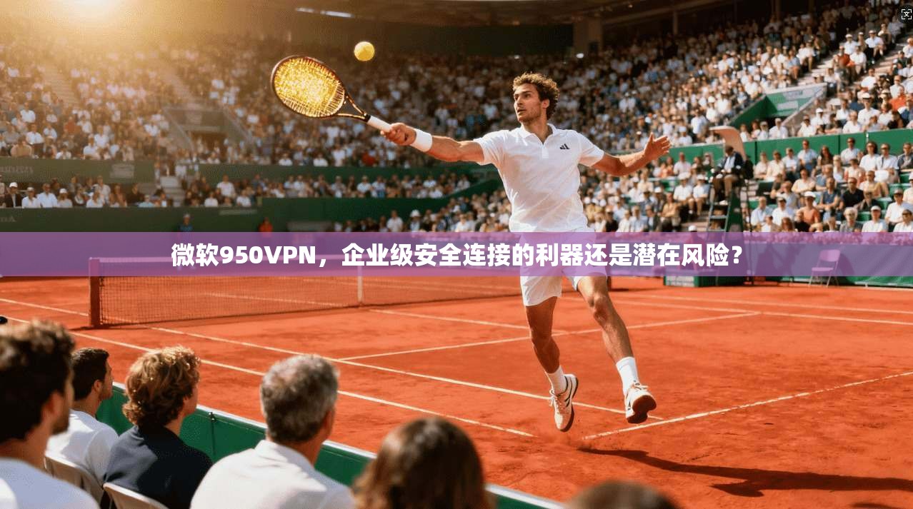 微软950VPN，企业级安全连接的利器还是潜在风险？