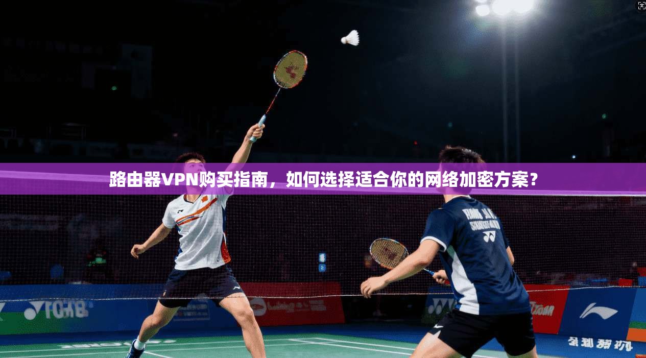 路由器VPN购买指南，如何选择适合你的网络加密方案？