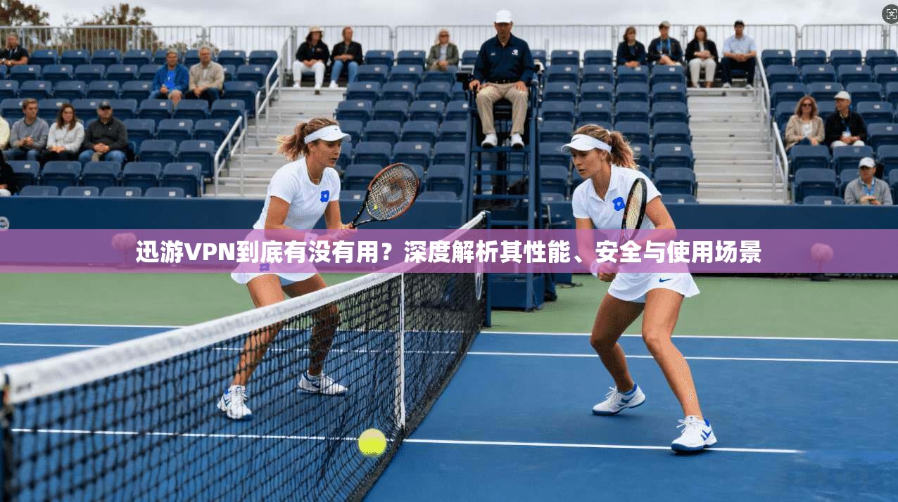 迅游VPN到底有没有用？深度解析其性能、安全与使用场景
