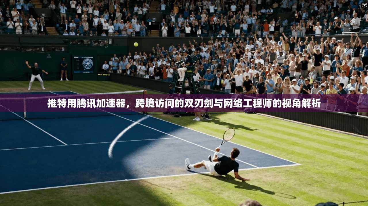 推特用腾讯加速器，跨境访问的双刃剑与网络工程师的视角解析