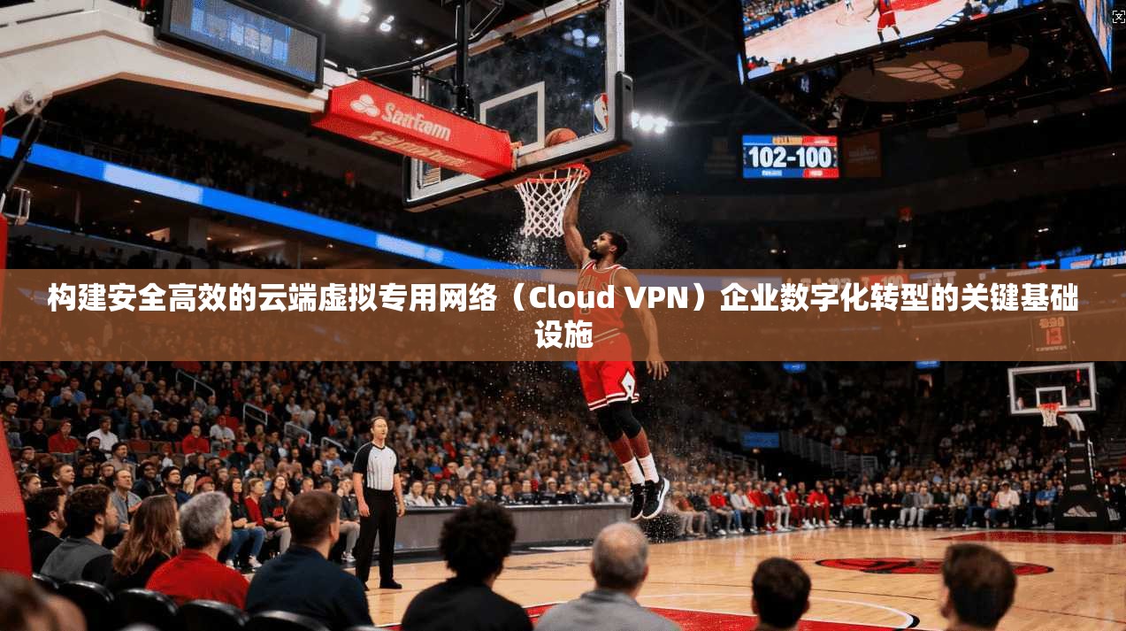 构建安全高效的云端虚拟专用网络（Cloud VPN）企业数字化转型的关键基础设施
