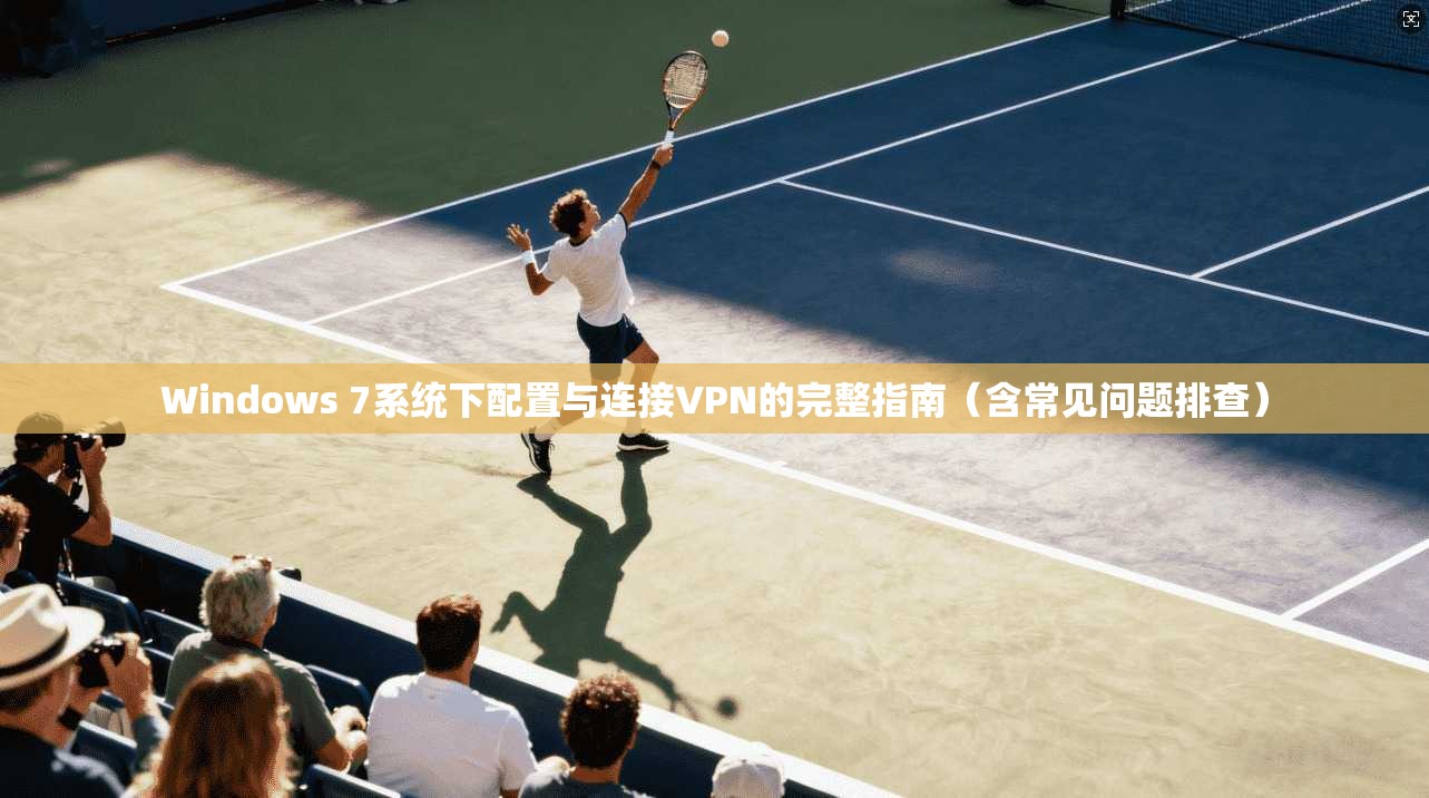 Windows 7系统下配置与连接VPN的完整指南（含常见问题排查）