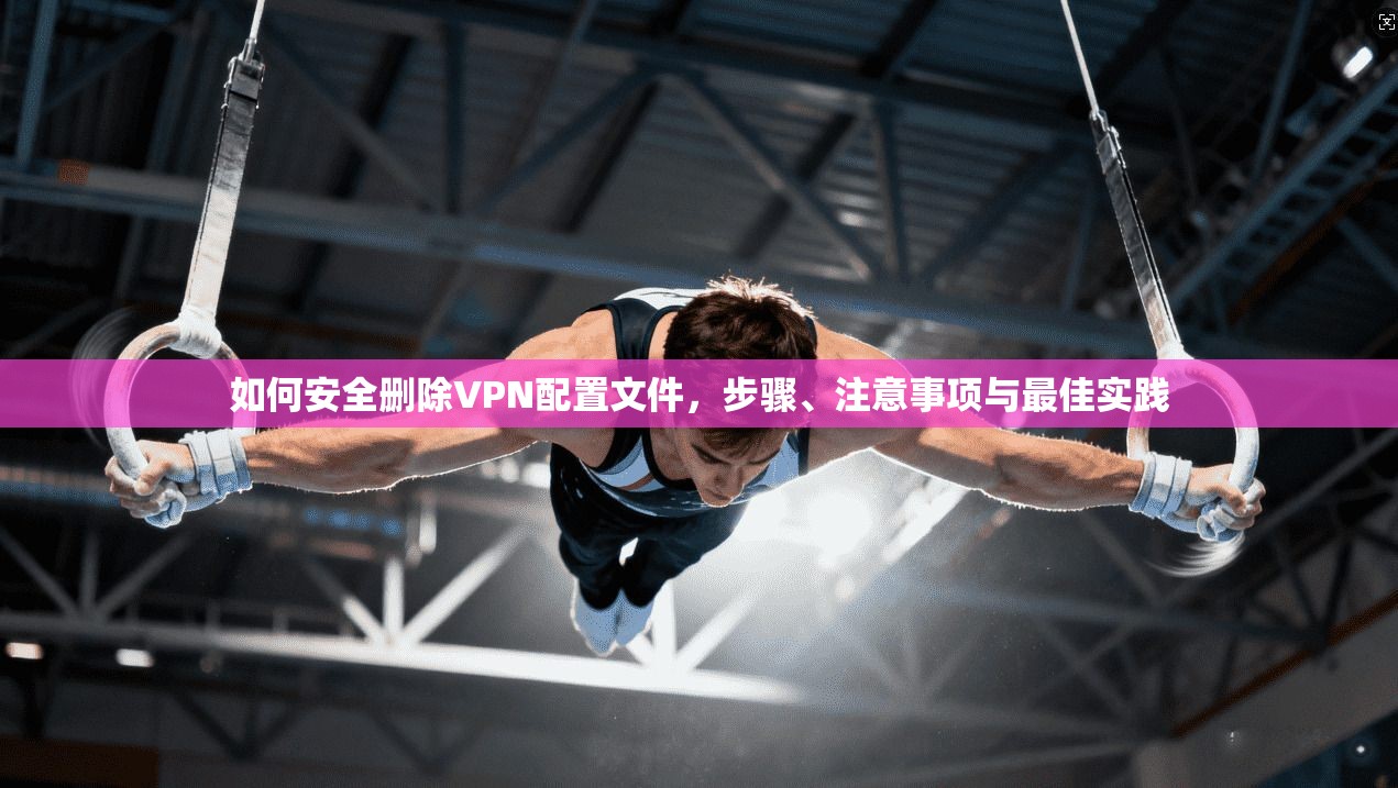 如何安全删除VPN配置文件，步骤、注意事项与最佳实践