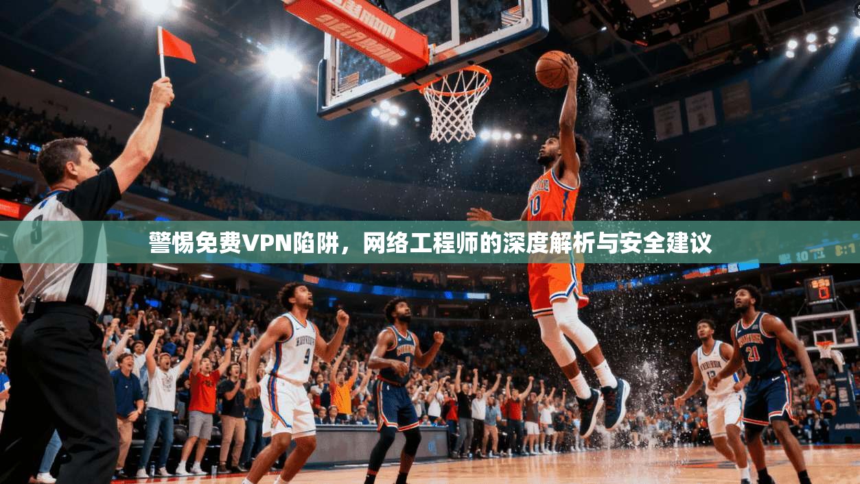 警惕免费VPN陷阱，网络工程师的深度解析与安全建议