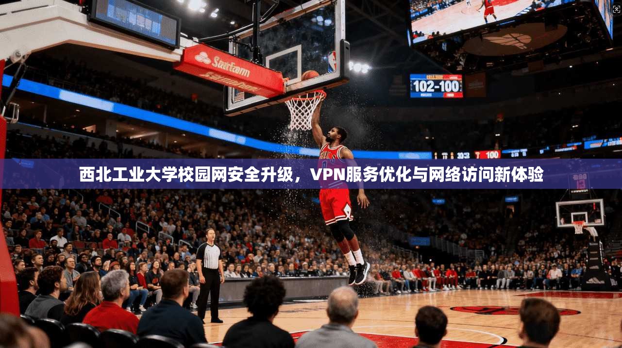 西北工业大学校园网安全升级，VPN服务优化与网络访问新体验