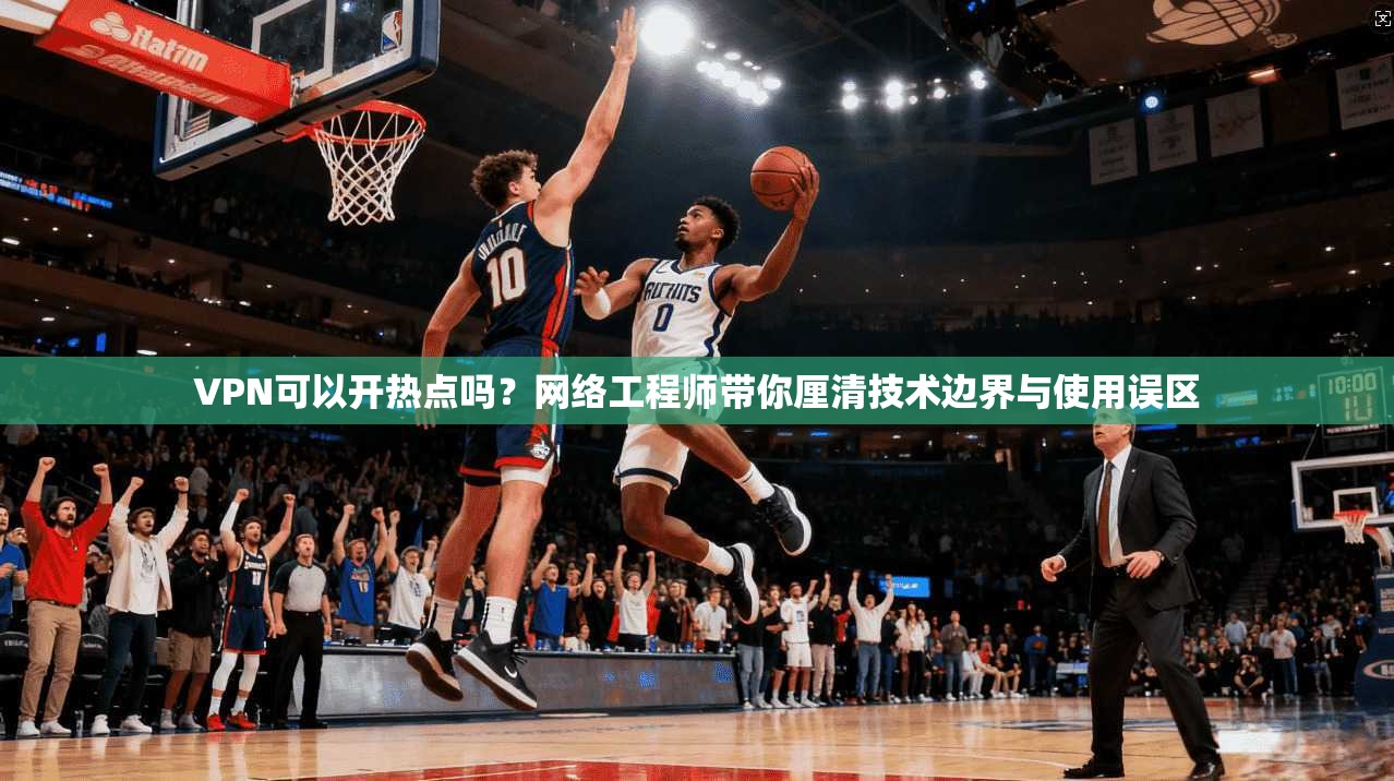 VPN可以开热点吗？网络工程师带你厘清技术边界与使用误区