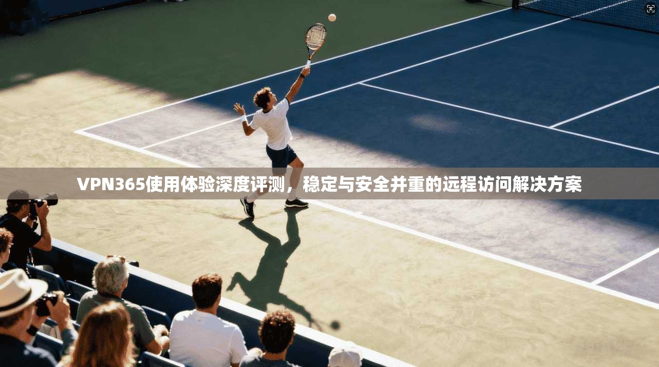 VPN365使用体验深度评测，稳定与安全并重的远程访问解决方案
