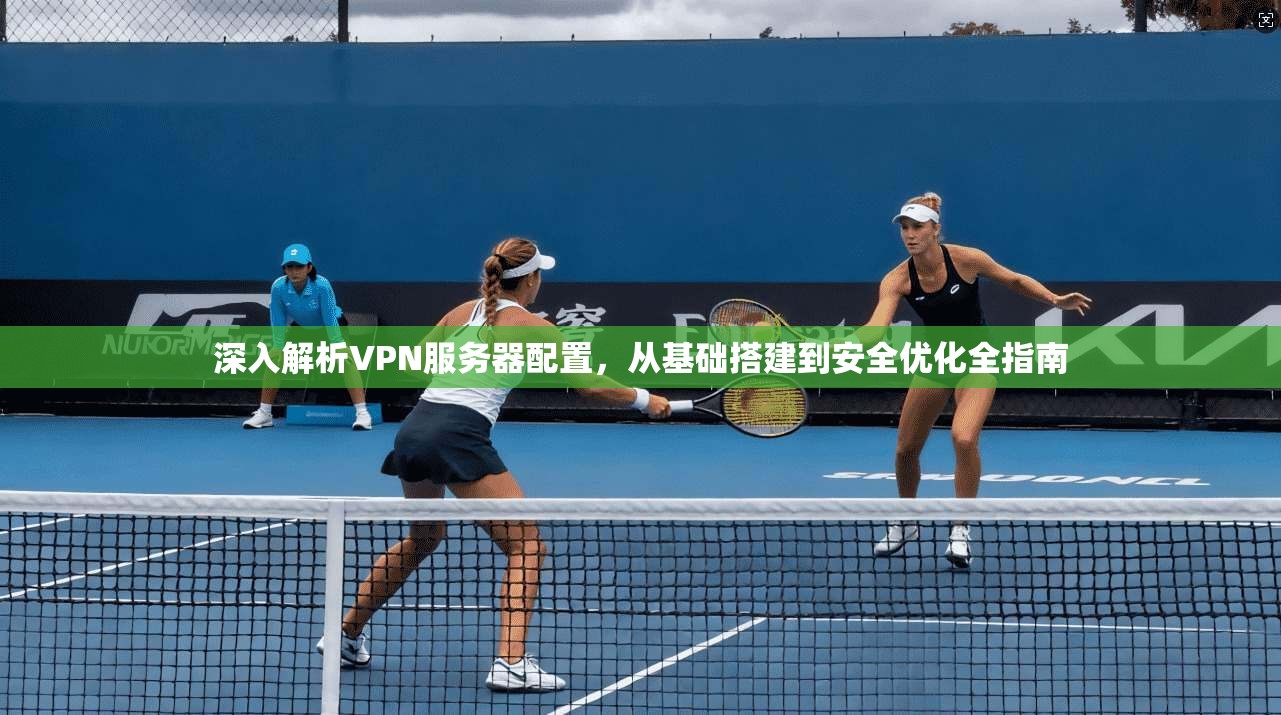 深入解析VPN服务器配置，从基础搭建到安全优化全指南