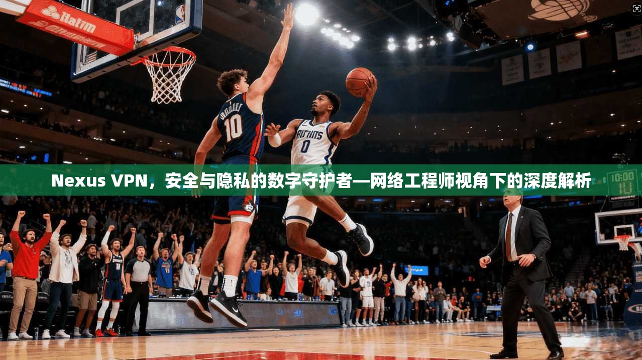 Nexus VPN，安全与隐私的数字守护者—网络工程师视角下的深度解析
