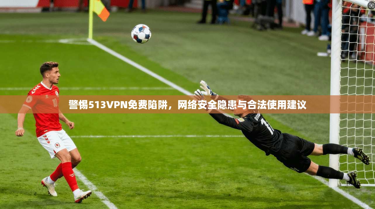 警惕513VPN免费陷阱，网络安全隐患与合法使用建议