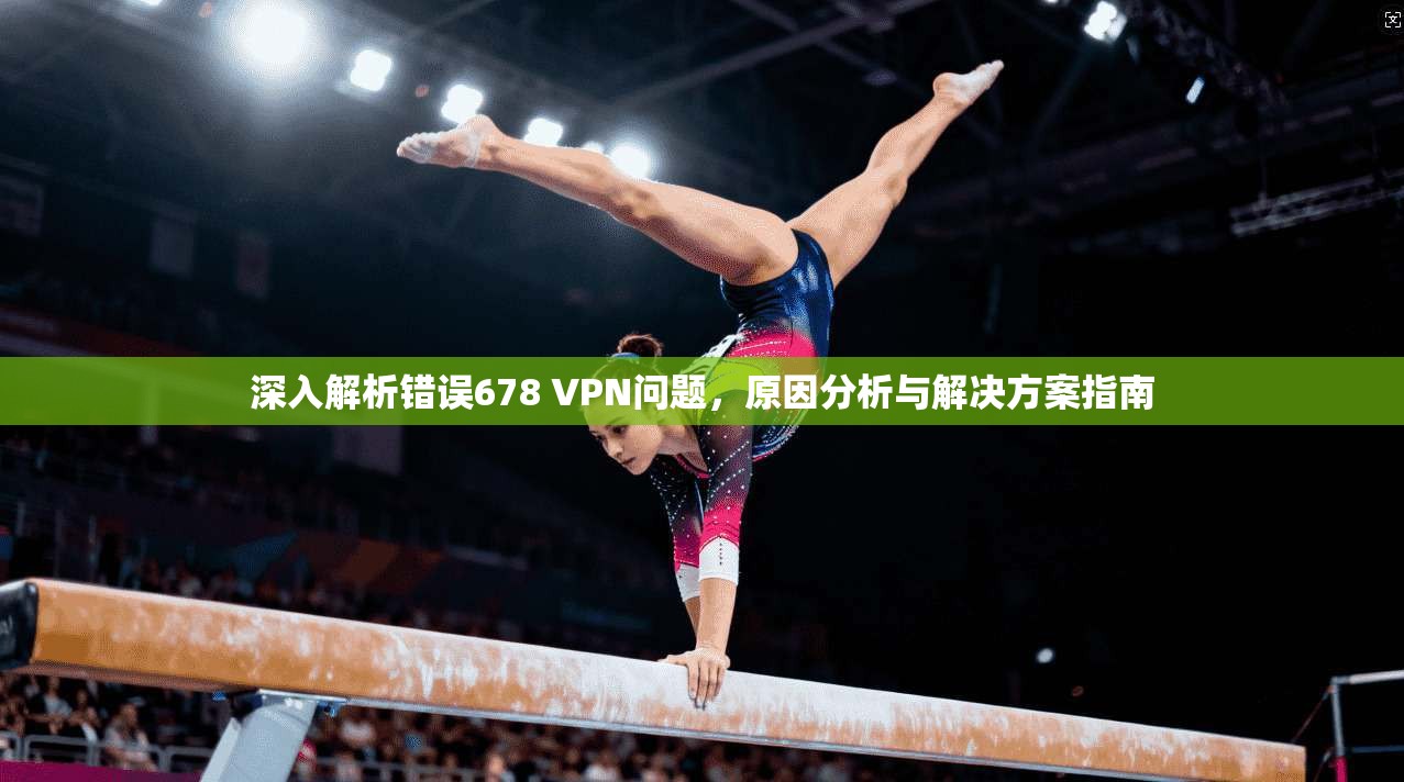 深入解析错误678 VPN问题，原因分析与解决方案指南
