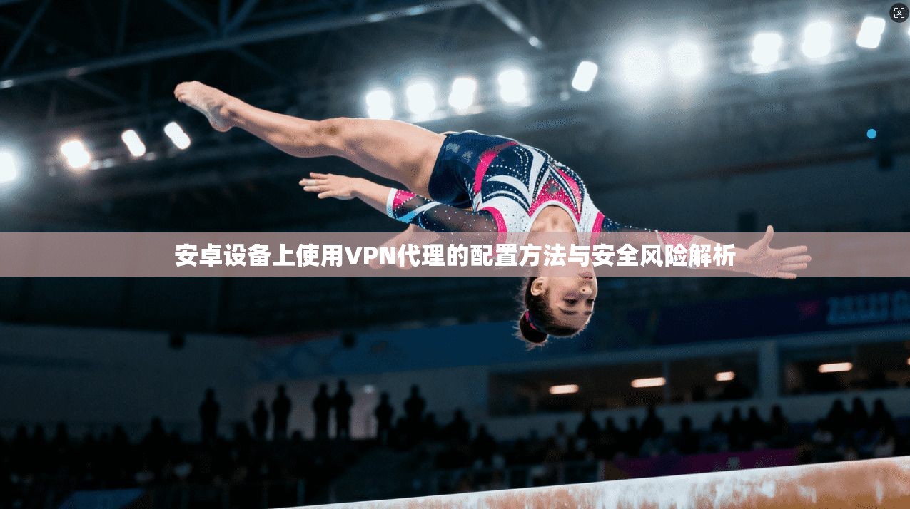 安卓设备上使用VPN代理的配置方法与安全风险解析
