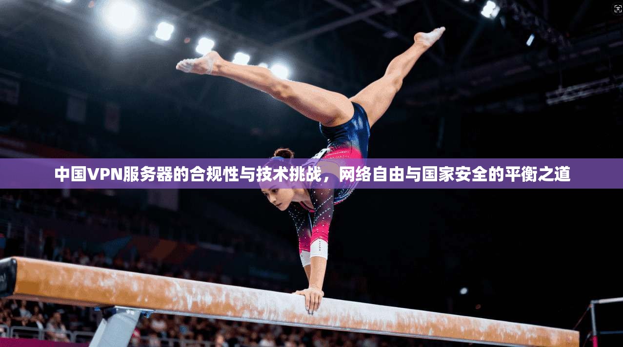 中国VPN服务器的合规性与技术挑战，网络自由与国家安全的平衡之道
